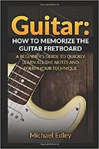 Guitar: How to memorize the guitar fretboard: A beginner's guide to quickly learn all the notes and polish your technique