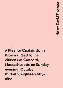 «A Plea for Captain John Brown / Read to the citizens of Concord, Massachusetts on Sunday evening, October thirtieth, ei