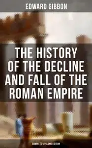 «The History of the Decline and Fall of the Roman Empire (Complete 6 Volume Edition)» by Edward Gibbon