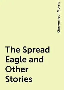 «The Spread Eagle and Other Stories» by Gouverneur Morris