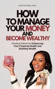How to Manage Your Money and Become Wealthy: Practical Advice for Enhancing Your Financial Health and Building Wealth