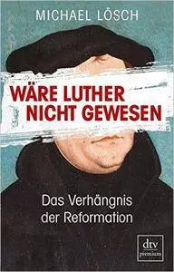 Wäre Luther nicht gewesen: Das Verhängnis der Reformation