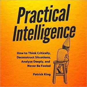 Practical Intelligence: How to Think Critically, Deconstruct Situations, Analyze Deeply, and Never Be Fooled [Audiobook]