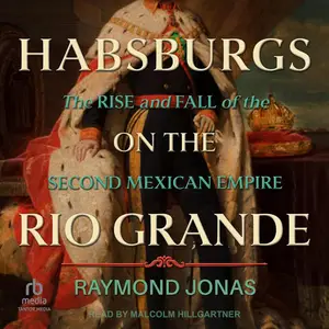 Habsburgs on the Rio Grande: The Rise and Fall of the Second Mexican Empire [Audiobook]