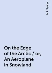 «On the Edge of the Arctic / or, An Aeroplane in Snowland» by H.L.Sayler