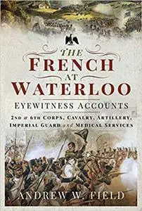 The French at Waterloo - Eyewitness Accounts: 2nd and 6th Corps, Cavalry, Artillery, Foot Guard and Medical Services