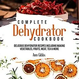 Complete Dehydrator Cookbook: Delicious Dehydrator Recipes Including Making Vegetables, Fruits, Meat, Tea & More