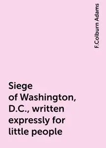 «Siege of Washington, D.C., written expressly for little people» by F.Colburn Adams