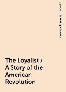 «The Loyalist / A Story of the American Revolution» by James Francis Barrett