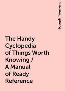 «The Handy Cyclopedia of Things Worth Knowing / A Manual of Ready Reference» by Joseph Triemens