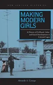 Making Modern Girls: A History of Girlhood, Labor, and Social Development in Colonial Lagos