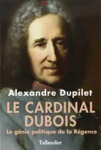 Alexandre Dupilet, "Le Cardinal Dubois : Le génie politique de la Régence"