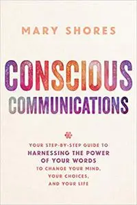 Conscious Communications: Your Step-by-Step Guide to Harnessing the Power of Your Words to Change Your Mind, Your Choice