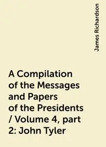 «A Compilation of the Messages and Papers of the Presidents / Volume 4, part 2: John Tyler» by James Richardson