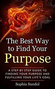 The Best Way To Find Purpose: A step by step guide to finding your purpose and fulfilling your life’s goal