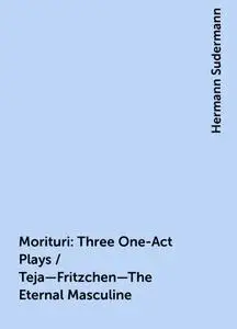 «Morituri: Three One-Act Plays / Teja—Fritzchen—The Eternal Masculine» by Hermann Sudermann