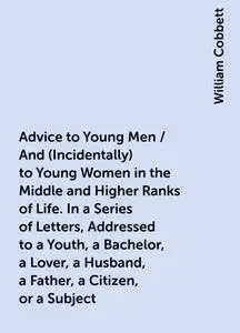 «Advice to Young Men / And (Incidentally) to Young Women in the Middle and Higher Ranks of Life. In a Series of Letters,