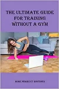 The Ultimate Guide for Training Without a Gym: Home Workout Routines: Stay In Shape
