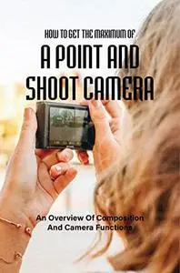 How To Get The Maximum Of A Point And Shoot Camera: An Overview Of Composition And Camera Functions