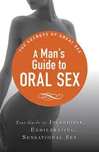 A Man's Guide to Oral Sex: Your guide to incredible, exhilarating, sensational sex (The Secrets of Great Sex)