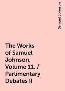 «The Works of Samuel Johnson, Volume 11. / Parlimentary Debates II» by Samuel Johnson