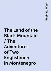 «The Land of the Black Mountain / The Adventures of Two Englishmen in Montenegro» by Reginald Wyon