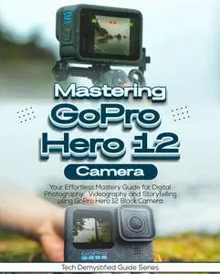 Mastering GoPro Hero 12 Camera: Your Effortless Mastery Guide for Digital Photography, Videography, Storytelling Using
