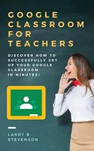 Google Classroom For Teachers: Discover How to Successfully Set Up Your Google Classroom In Minutes!