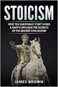 Stoicism: How You Can Finally Start Living a Happy Life Using The Secrets of The Ancient Civilization