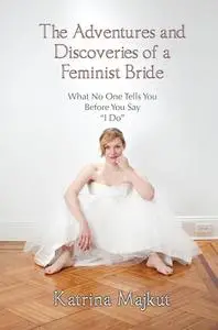 The Adventures and Discoveries of a Feminist Bride: What No One Tells You Before You Say "I Do"