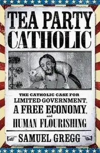 Tea Party Catholic: The Catholic Case for Limited Government, a Free Economy, and Human Flourishing