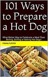 101 Ways to Prepare a Hot Dog: What Better Way to Celebrate a Meal Than Boiling, Grilling or Baking Hot Dogs!