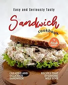 Easy and Seriously Tasty Sandwich Cookbook: Creative and Delicious Sandwich Recipes That Everyone Will Love