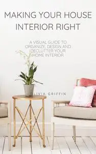 MAKING YOUR HOUSE INTERIOR RIGHT: A visual guide to organize, design and declutter your home interior