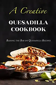 A Creative Quesadilla Cookbook: Raising the Bar on Quesadilla Recipes