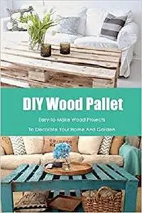 DIY Wood Pallet: Easy-to-Make Wood Projects To Decorate Your Home And Garden: Woodworking for Beginners