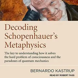 Decoding Schopenhauer’s Metaphysics: The Key to Understanding How It Solves the Hard Problem of Consciousness [Audiobook]