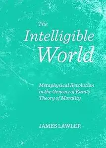 The Intelligible World: Metaphysical Revolution in the Genesis of Kant's Theory of Morality