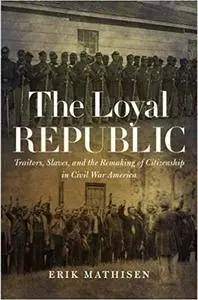 The Loyal Republic: Traitors, Slaves, and the Remaking of Citizenship in Civil War America