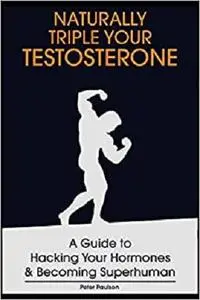 Naturally Triple Your Testosterone: A Guide to Hacking Your Hormones and Becoming Superhuman