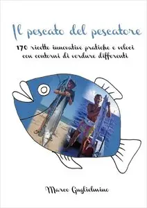 MARCO GUGLIELMINO - Il pescato del pescatore: 170 ricette innovative pratiche e veloci con contorni di verdure