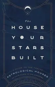 The House Your Stars Built: A Guide to the Twelve Astrological Houses and Your Place in the Universe