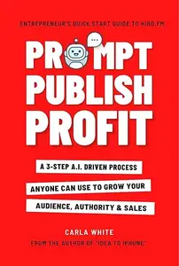 Prompt Publish Profit: A 3-Step A.I. Driven Process Anyone Can Use To Grow Your Audience, Authority And Sales