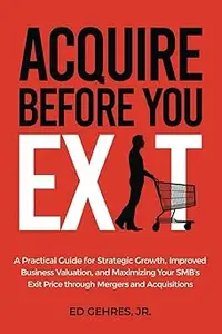 Acquire Before You Exit: A Practical Guide for Strategic Growth, Improved Business Valuation, and Maximizing Your SMB’s