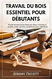 TRA V AIL DU BOIS ESSENTIEL POUR DÉBUTANTS: Projets de menuiserie étape par étape : techniques, conseils, outils, sécurité