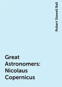 «Great Astronomers: Nicolaus Copernicus» by Robert Stawell Ball