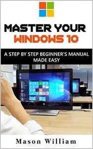 MASTER YOUR WINDOWS 10 : A STEP BY STEP BEGINNER’S MANUAL MADE EASY