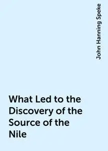 «What Led to the Discovery of the Source of the Nile» by John Hanning Speke