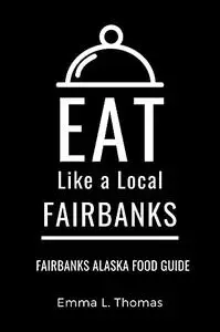 Eat Like a Local-Fairbanks : Fairbanks Alaska Food Guide (Eat Like a Local United States Cities & Towns)