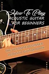How To Play Acoustic Guitar For Beginners- The Ultimate Beginner Acoustic Guitar Book